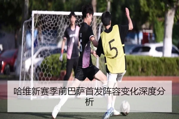 哈维新赛季前巴萨首发阵容变化深度分析